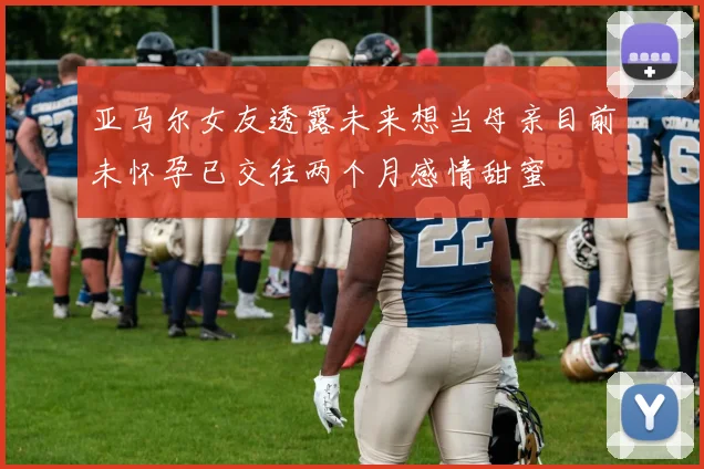 亚马尔女友透露未来想当母亲目前未怀孕已交往两个月感情甜蜜