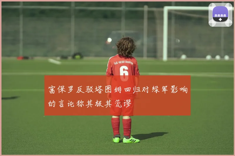 富保罗反驳塔图姆回归对绿军影响的言论称其极其荒谬