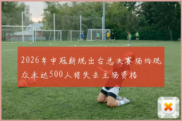 2026年中冠新规出台总决赛场均观众未达500人将失去主场资格