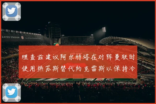 理查兹建议阿尔特塔在对阵曼联时使用热苏斯替代约克雷斯以保持冷静状态