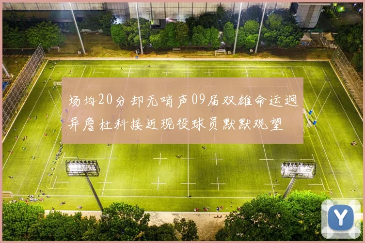 场均20分却无哨声09届双雄命运迥异詹杜科接近现役球员默默观望