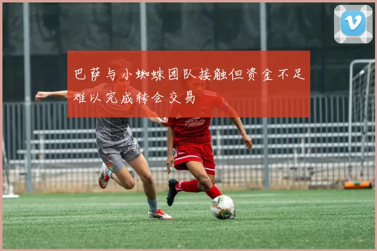 巴萨与小蜘蛛团队接触但资金不足难以完成转会交易