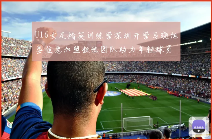 U16女足精英训练营深圳开营马晓旭娄佳惠加盟教练团队助力年轻球员成长