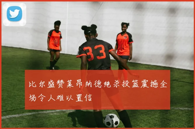 比尔盛赞莱昂纳德绝杀投篮震撼全场令人难以置信