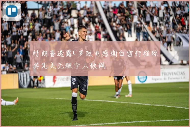 特朗普透露C罗致电感谢白宫行程称其完美无瑕令人钦佩