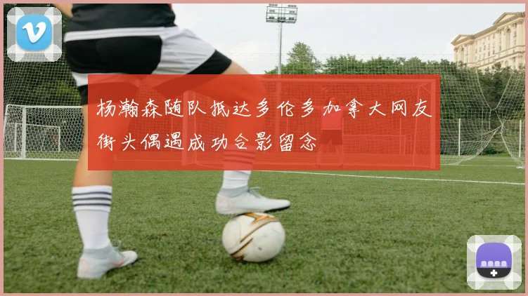 杨瀚森随队抵达多伦多加拿大网友街头偶遇成功合影留念