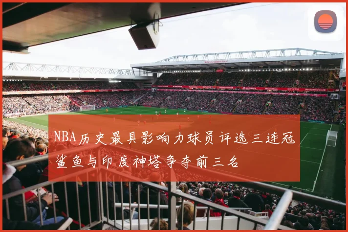NBA历史最具影响力球员评选三连冠鲨鱼与印度神塔争夺前三名