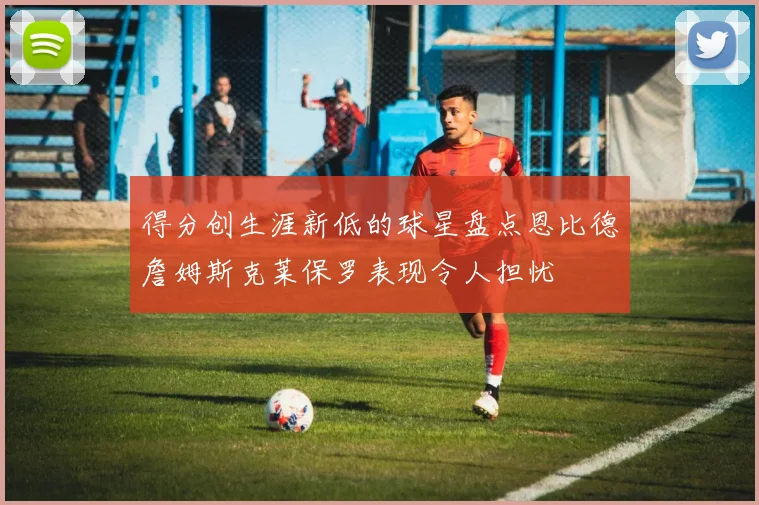 得分创生涯新低的球星盘点恩比德詹姆斯克莱保罗表现令人担忧
