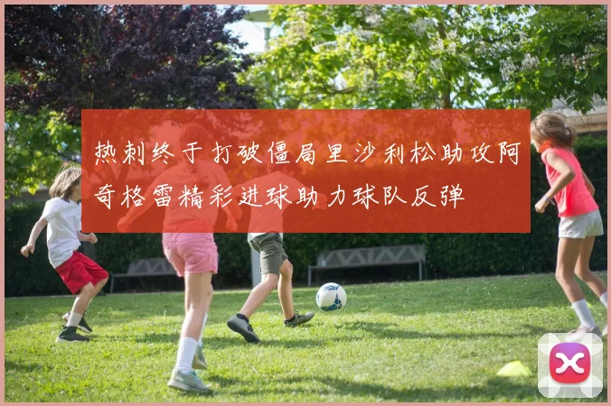 热刺终于打破僵局里沙利松助攻阿奇格雷精彩进球助力球队反弹