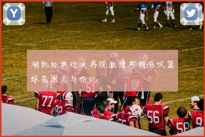 湖凯经典对决再现激情布朗感叹篮球氛围无与伦比