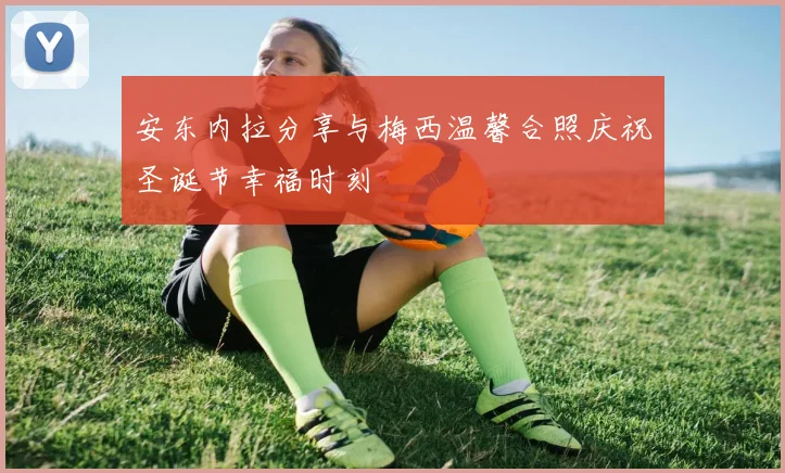 安东内拉分享与梅西温馨合照庆祝圣诞节幸福时刻