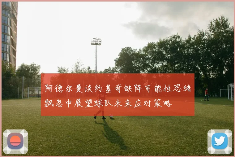 阿德尔曼谈约基奇缺阵可能性思绪飘忽中展望球队未来应对策略