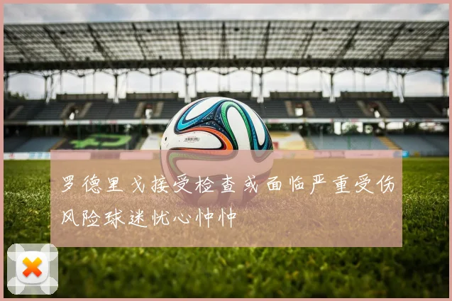 罗德里戈接受检查或面临严重受伤风险球迷忧心忡忡