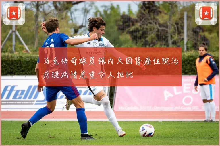 马竞传奇球员佩内夫因肾癌住院治疗现病情危重令人担忧