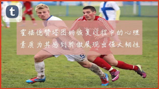 霍福德赞塔图姆恢复过程中的心理素质为其感到骄傲展现出强大韧性与决心