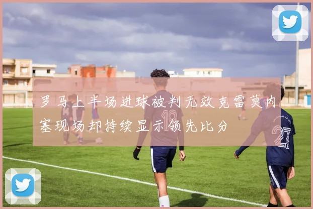 罗马上半场进球被判无效克雷莫内塞现场却持续显示领先比分