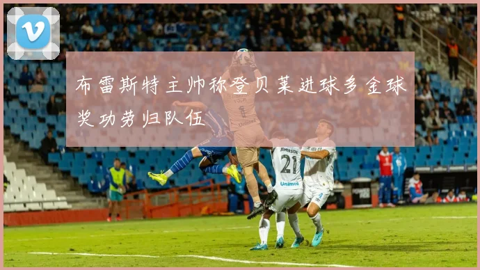 布雷斯特主帅称登贝莱进球多金球奖功劳归队伍