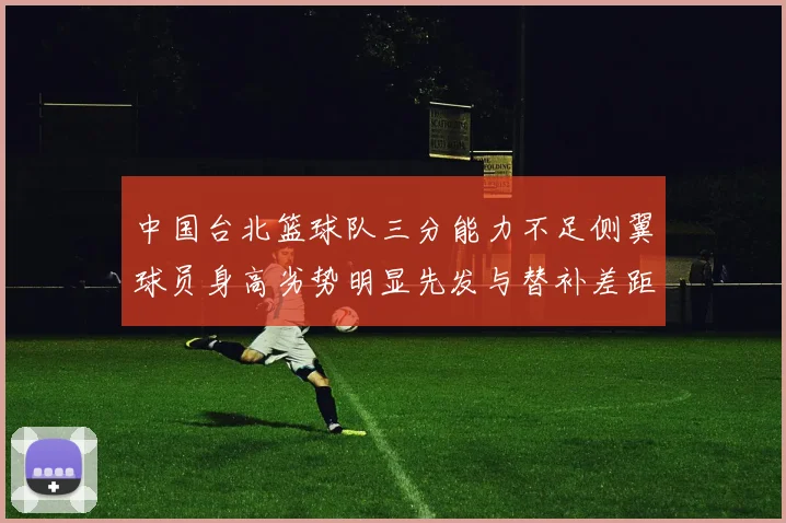 中国台北篮球队三分能力不足侧翼球员身高劣势明显先发与替补差距显著