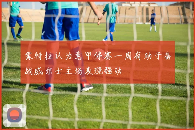 蒙特拉认为意甲停赛一周有助于备战威尔士主场表现强劲