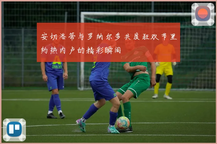 安切洛蒂与罗纳尔多共度狂欢节里约热内卢的精彩瞬间