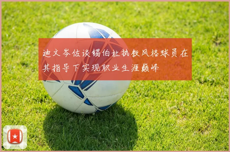 迪文岑佐谈锡伯杜执教风格球员在其指导下实现职业生涯巅峰