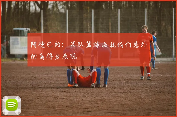 阿德巴约：团队篮球成就我们意外的高得分表现
