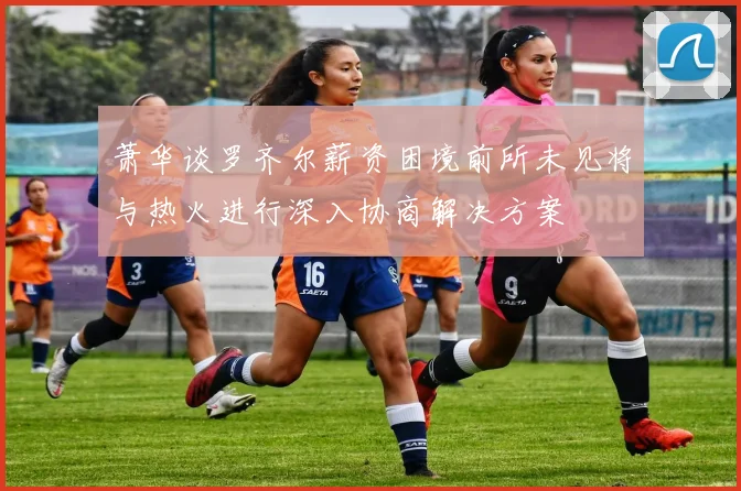萧华谈罗齐尔薪资困境前所未见将与热火进行深入协商解决方案