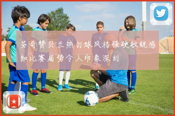 芬奇赞贝兰热打球风格强硬敏锐感知比赛局势令人印象深刻