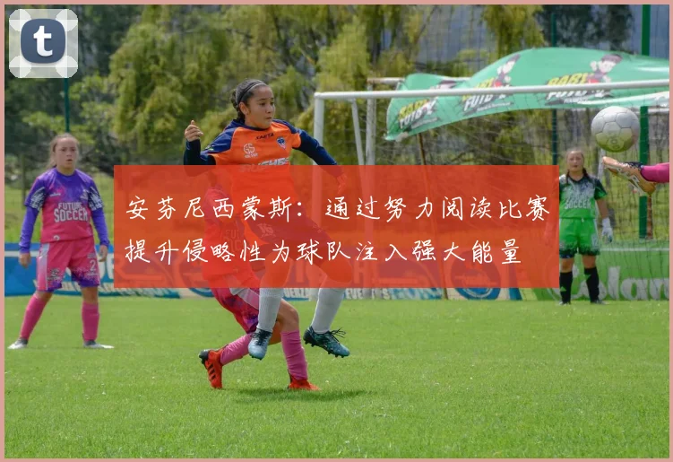 安芬尼西蒙斯：通过努力阅读比赛提升侵略性为球队注入强大能量