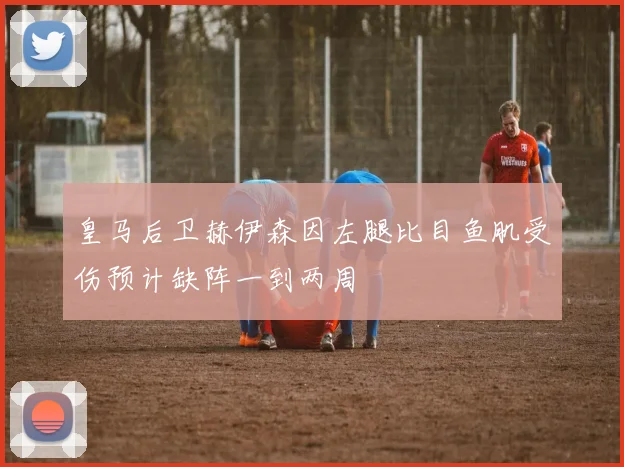 皇马后卫赫伊森因左腿比目鱼肌受伤预计缺阵一到两周