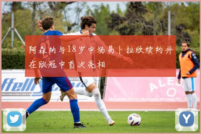 阿森纳与18岁中场易卜拉欣续约并在欧冠中首次亮相