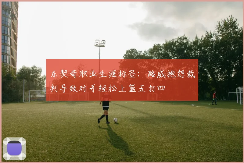 东契奇职业生涯标签：路威抱怨裁判导致对手轻松上篮五打四
