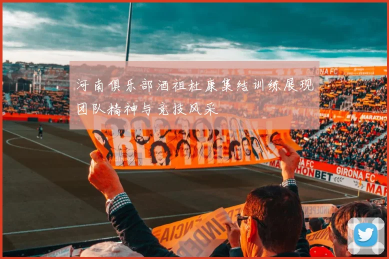 河南俱乐部酒祖杜康集结训练展现团队精神与竞技风采