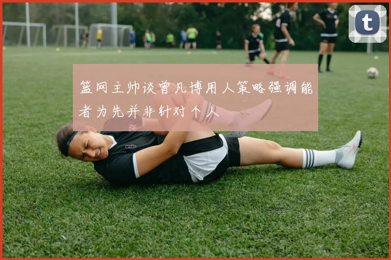 篮网主帅谈曾凡博用人策略强调能者为先并非针对个人