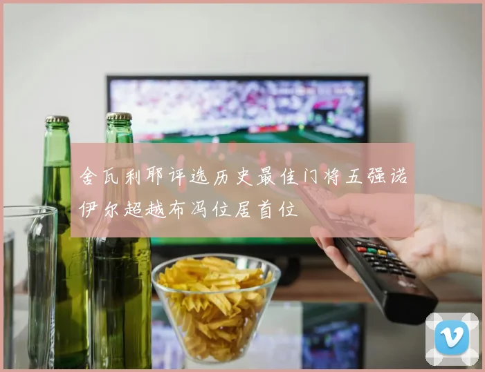 舍瓦利耶评选历史最佳门将五强诺伊尔超越布冯位居首位