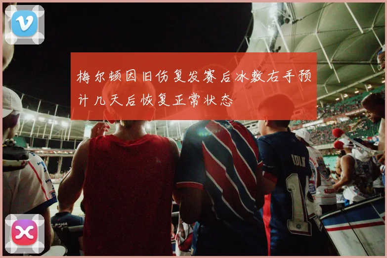 梅尔顿因旧伤复发赛后冰敷右手预计几天后恢复正常状态
