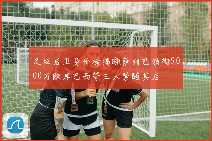 足坛后卫身价榜揭晓萨利巴领衔9000万欧库巴西等三人紧随其后