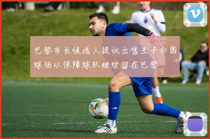 巴黎市长候选人提议出售王子公园球场以保障球队继续留在巴黎