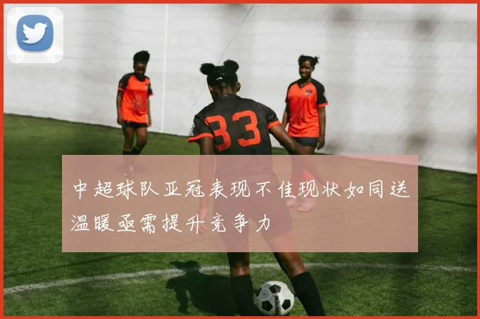中超球队亚冠表现不佳现状如同送温暖亟需提升竞争力