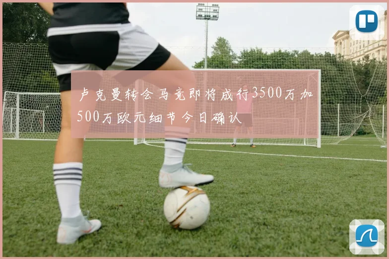 卢克曼转会马竞即将成行3500万加500万欧元细节今日确认