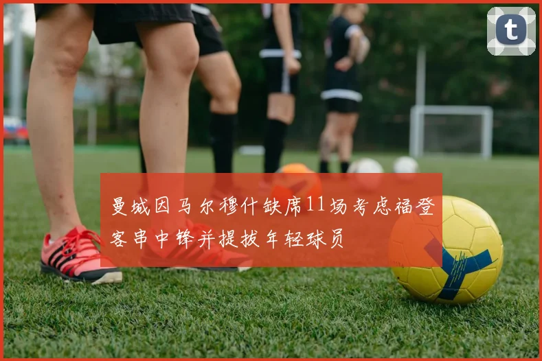 曼城因马尔穆什缺席11场考虑福登客串中锋并提拔年轻球员