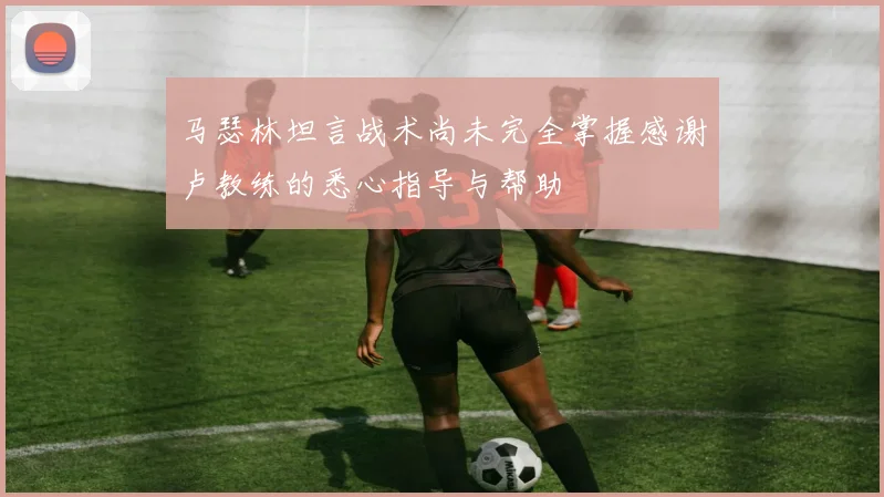 马瑟林坦言战术尚未完全掌握感谢卢教练的悉心指导与帮助