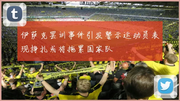 伊萨克罢训事件引发警示运动员表现挣扎或将拖累国家队