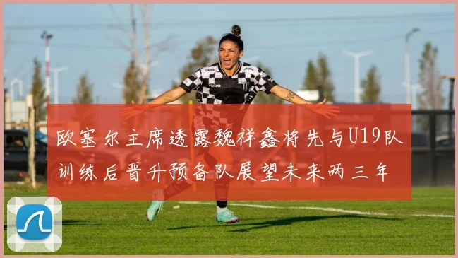 欧塞尔主席透露魏祥鑫将先与U19队训练后晋升预备队展望未来两三年进入一线队